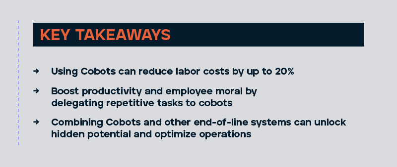 Using cobots can reduce labor costs by up to 20%. Boost your productivity and employee morale by delegating repetitive task to cobots. Combine cobot and other end-of-line systems to unlock hidden potential and optimize operations.  